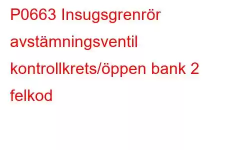 P0663 Insugsgrenrör avstämningsventil kontrollkrets/öppen bank 2 felkod