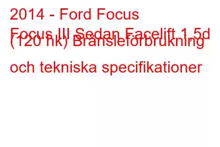 2014 - Ford Focus
Focus III Sedan Facelift 1,5d (120 hk) Bränsleförbrukning och tekniska specifikationer