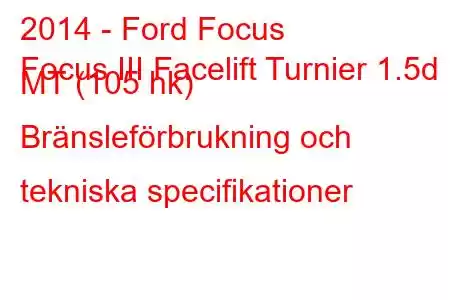 2014 - Ford Focus
Focus III Facelift Turnier 1.5d MT (105 hk) Bränsleförbrukning och tekniska specifikationer