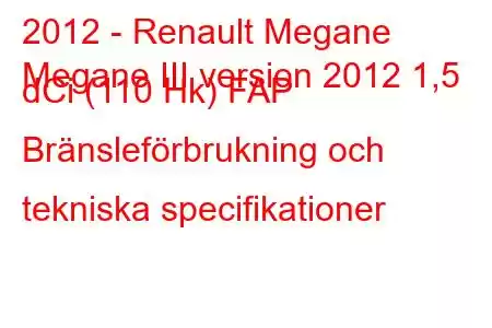 2012 - Renault Megane
Megane III version 2012 1,5 dCi (110 Hk) FAP Bränsleförbrukning och tekniska specifikationer